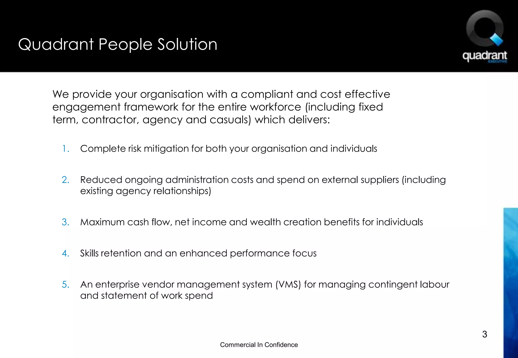 Quadrant People Solution


    We provide your organisation with a compliant and cost effective
    engagement framework for the entire workforce (including fixed
    term, contractor, agency and casuals) which delivers:

     1.   Complete risk mitigation for both your organisation and individuals


     2.   Reduced ongoing administration costs and spend on external suppliers (including
          existing agency relationships)


     3.   Maximum cash flow, net income and wealth creation benefits for individuals


     4.   Skills retention and an enhanced performance focus


     5.   An enterprise vendor management system (VMS) for managing contingent labour
          and statement of work spend



                                                                                            3
                                         Commercial In Confidence
 