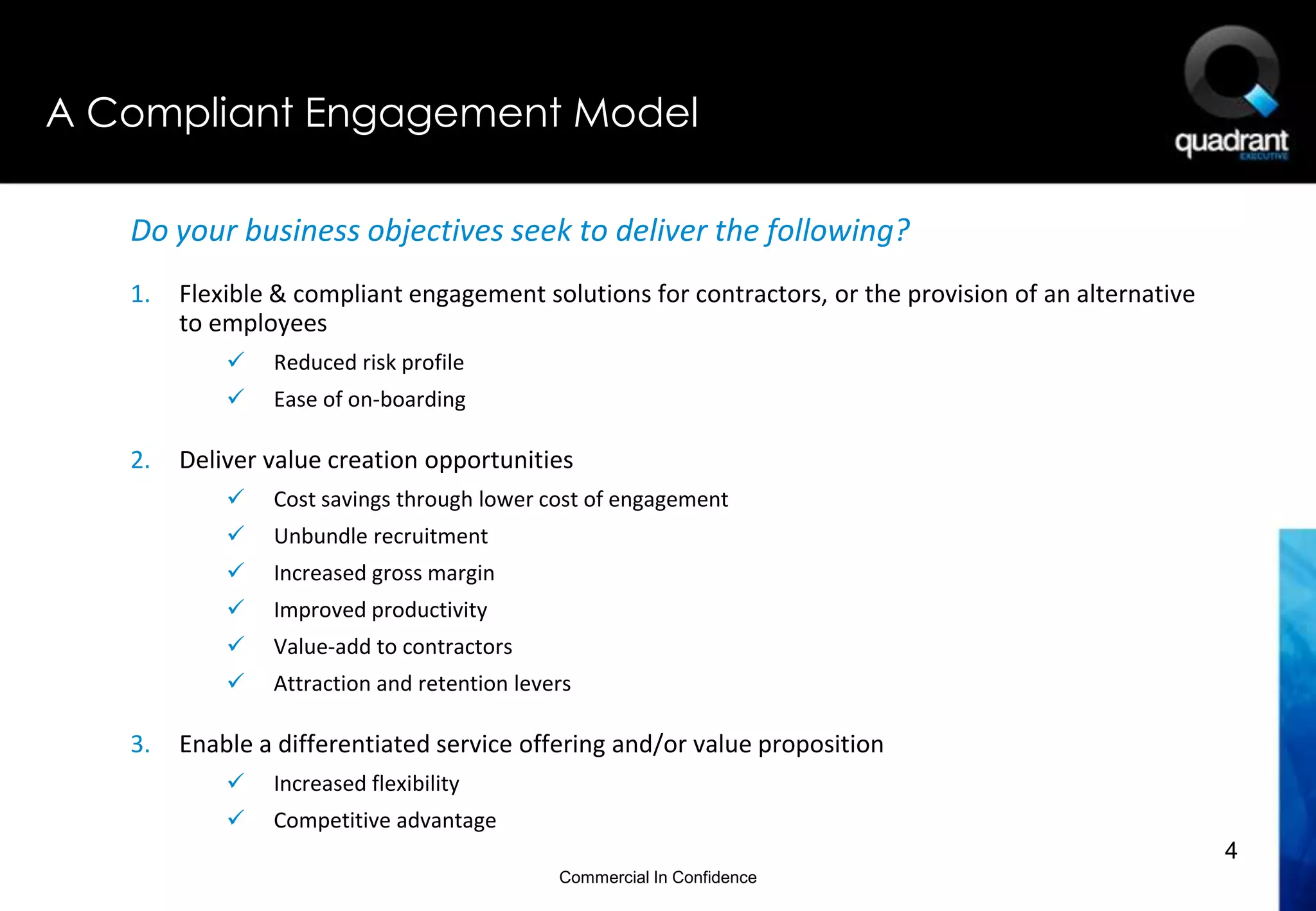 A Compliant Engagement Model

   Do your business objectives seek to deliver the following?
   1.   Flexible & compliant engagement solutions for contractors, or the provision of an alternative
        to employees
               Reduced risk profile
               Ease of on-boarding

   2.   Deliver value creation opportunities
               Cost savings through lower cost of engagement
               Unbundle recruitment
               Increased gross margin
               Improved productivity
               Value-add to contractors
               Attraction and retention levers

   3.   Enable a differentiated service offering and/or value proposition
               Increased flexibility
               Competitive advantage
                                                                                                        4
                                             Commercial In Confidence
 