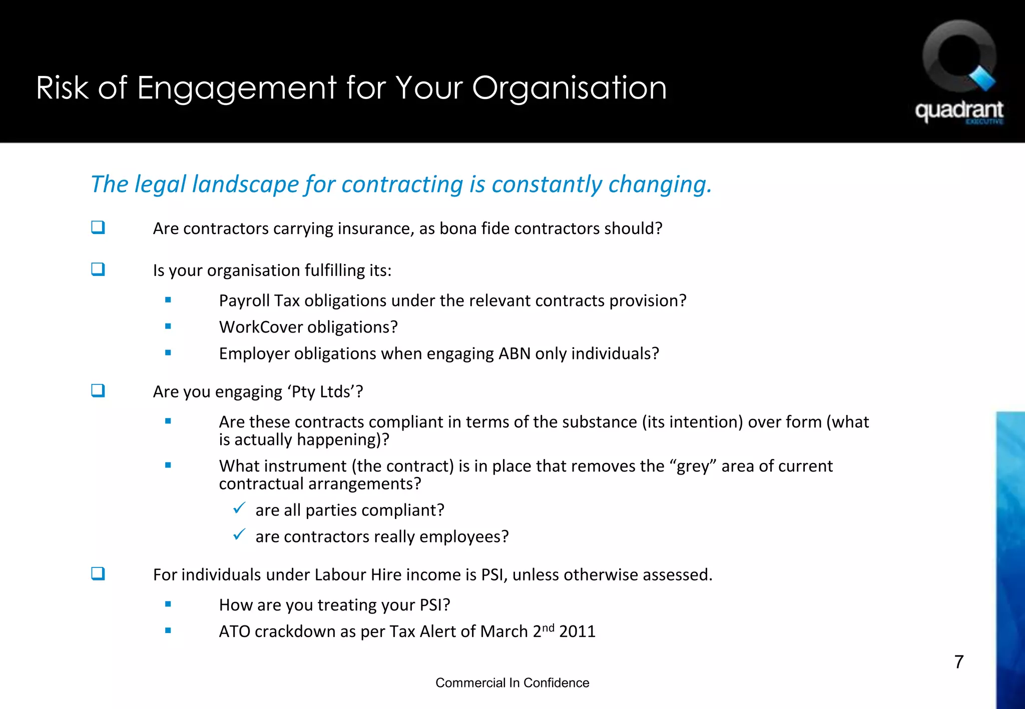 Risk of Engagement for Your Organisation

   The legal landscape for contracting is constantly changing.
       Are contractors carrying insurance, as bona fide contractors should?

       Is your organisation fulfilling its:
                Payroll Tax obligations under the relevant contracts provision?
                WorkCover obligations?
                Employer obligations when engaging ABN only individuals?

       Are you engaging ‘Pty Ltds’?
                Are these contracts compliant in terms of the substance (its intention) over form (what
                 is actually happening)?
                What instrument (the contract) is in place that removes the “grey” area of current
                 contractual arrangements?
                    are all parties compliant?
                    are contractors really employees?

       For individuals under Labour Hire income is PSI, unless otherwise assessed.
                How are you treating your PSI?
                ATO crackdown as per Tax Alert of March 2nd 2011
                                                                                                           7
                                               Commercial In Confidence
 