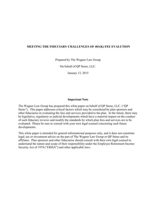 MEETING THE FIDUCIARY CHALLENGES OF 401(K) FEE EVALUTION
Prepared by The Wagner Law Group
On behalf of QP Steno, LLC.
January 13, 2015
Important Note
The Wagner Law Group has prepared this white paper on behalf of QP Steno, LLC. (“QP
Steno”). This paper addresses critical factors which may be considered by plan sponsors and
other fiduciaries in evaluating the fees and services provided to the plan. In the future, there may
be legislative, regulatory or judicial developments which have a material impact on the conduct
of such fiduciary reviews and modify the standards by which plan fees and services are to be
evaluated. Please be sure to consult with your own legal counsel concerning such future
developments.
This white paper is intended for general informational purposes only, and it does not constitute
legal, tax or investment advice on the part of The Wagner Law Group or QP Steno and its
affiliates. Plan sponsors and other fiduciaries should consult with their own legal counsel to
understand the nature and scope of their responsibility under the Employee Retirement Income
Security Act of 1974 (“ERISA”) and other applicable laws.
 