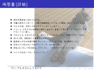 . . . . . .
痔歴書(詳細)
高校卒業直後に初めての出血。
内臓の病気かと思って、大腸内視鏡検査したが至って健康。(痔だったのだもの)
その 2 年後、突然イボ痔ができていることに気づく。
さらに 1、2 年すると排便時に脱肛し始める。薬塗って押し戻さないと出てきて歩
けないくらい痛い。
それから 4、5 年付き合うが、痔がになって 10 年してもう我慢できなくて手術。
10 日入院、退院後も 1 週間会社休む。
復帰後も半年は体調が優れずもどかしい日々。(この頃、DC 勤務だった)
気持ちだけ前のめりで体がついてこず、何か鬱っぽく。
術後 11ヶ月して完治宣言。だがしかし、一生気をつけないといけない。
ヨメとの出会いでは、ネタにしてた。2
2
どこでもネタにしてるけど
 