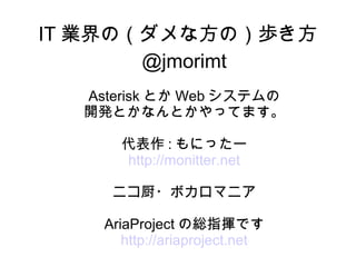 IT 業界の（ダメな方の）歩き方
       @jmorimt
  Asterisk とか Web システムの
  開発とかなんとかやってます。

      代表作 : もにったー
      http://monitter.net

     ニコ厨・ボカロマニア

    AriaProject の総指揮です
       http://ariaproject.net
 