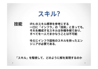 スキル?
技能 IPA のスキル標準を参考にする
一口に「インフラ」の「技術」と言っても、
それを構成するスキルは多種多様であり、
すべてを一人でまかなうことは不可能
ゆえにインフラ固有のスキルを持ったエン
ジニアが必要である。
「スキル」を駆使して、どのように解を実現するのか
 
