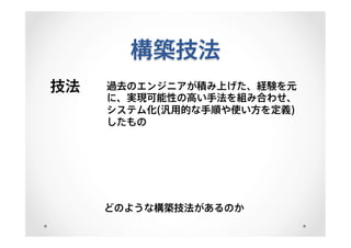 構築技法
技法 過去のエンジニアが積み上げた、経験を元
に、実現可能性の高い手法を組み合わせ、
システム化(汎用的な手順や使い方を定義)
したもの
どのような構築技法があるのか
 