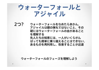 ウォーターフォールと
アジャイル
2つ? ウォーターフォールをなめたらあかん。
アジャイルは銀の弾丸ではないこと、その
礎にはウォーターフォールの血があること
を理解する
先人たちの知恵には、一人がいくらがん
ばっても簡単に乗り越えることはできない。
あるものを再利用し、改善することが近道
ウォーターフォールのフェーズを理解しよう
 