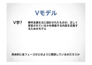 Vモデル
V字? 要件定義を元に設計されたものが、正しく
実装されているかを検査する内容を定義す
るためのモデル
具体的に各フェーズがどのように関係しているのだろうか
 