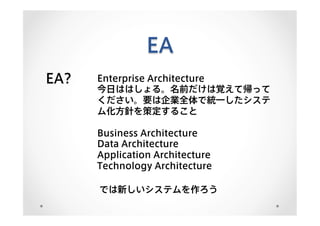 EA
EA? Enterprise Architecture
今日ははしょる。名前だけは覚えて帰って
ください。要は企業全体で統一したシステ
ム化方針を策定すること
Business Architecture
Data Architecture
Application Architecture
Technology Architecture
では新しいシステムを作ろう
 