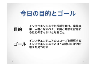 今日の目的とゴール
目的
インフラエンジニアの役割を知り、業界の
第一人者となるべく、知識と知恵を習得す
るためのきっかけとなること
ゴール
インフラエンジニアのスコープを理解する
インフラエンジニアとは? の問いに自分の
答えを見つける
 