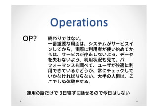 Operations
OP? 終わりではない。
一番重要な局面は、システムがサービスイ
ンしてから。実際に利用者が使い始めてか
らは、サービスが停止しないよう、データ
を失わないよう、利用状況も見て、パ
フォーマンスも調べて、ユーザが快適に利
用できているかどうか、常にチェックして
いかなければならない。大半の人間は、こ
こでしぬ体験をする。
運用の話だけで 3日寝ずに話せるので今日はしない
 