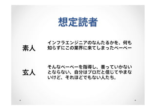 想定読者
素人
インフラエンジニアのなんたるかを、何も
知らずにこの業界に来てしまったペーペー
玄人
そんなペーペーを指導し、養っていかない
とならない、自分はプロだと信じてやまな
いけど、それほどでもない人たち。
 