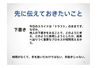 先に伝えておきたいこと
下書き
今日のスライドは「ドラフト」のままです。
なぜか。
他人の下書きをみることで、どのように考
え、どのように表現しようとしたか、結果
へ辿りつく重要なプロセスが垣間見えるか
ら。
時間がなくて、手を抜いたわけではない。手抜きじゃない。
 