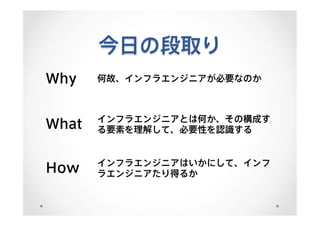 今日の段取り
Why 何故、インフラエンジニアが必要なのか
What インフラエンジニアとは何か、その構成す
る要素を理解して、必要性を認識する
How インフラエンジニアはいかにして、インフ
ラエンジニアたり得るか
 