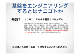 基盤をエンジニアリング
するとはナニゴトか
基盤? ところで、そもそも基盤とはなんぞや
国民福祉の向上と国民経済の発展に必要な公共施設とは、学校、
病院、道路、港湾、工業用地、公営住宅、橋梁、鉄道路線、バス
路線、上水道、下水道、電気、ガス、電話などを指し、社会的経
済基盤と社会的生産基盤とを形成するものの総称である。建造物
からパイプ類、場合によっては電気機器（サーバ等のハードウェ
ア）レベルが該当する。(毎度の如くWikipediaから)
なにはともあれ「基盤」を理解することから始めよう
 