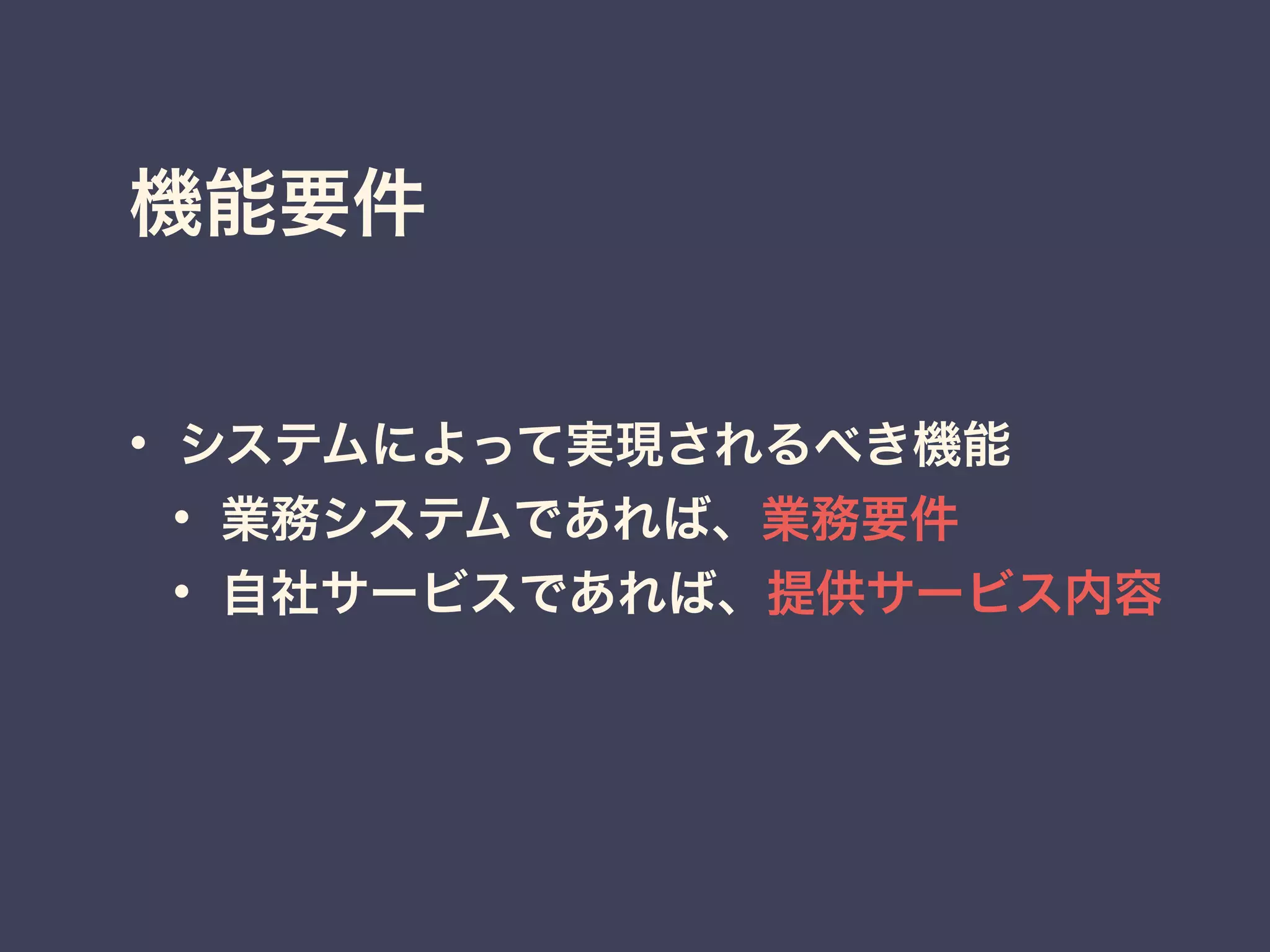 機能要件
• システムによって実現されるべき機能
• 業務システムであれば、業務要件
• 自社サービスであれば、提供サービス内容
 