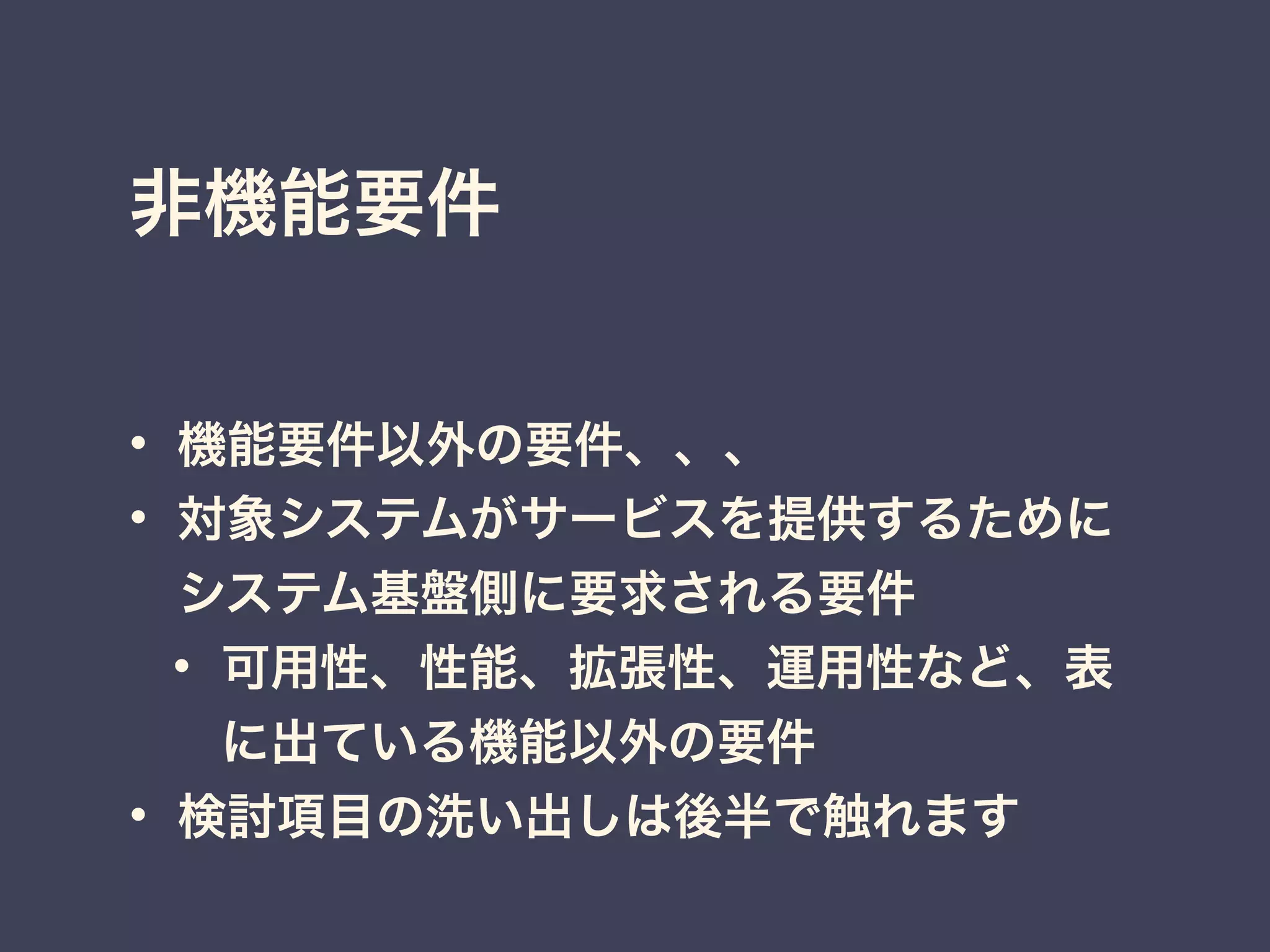 非機能要件
• 機能要件以外の要件、、、
• 対象システムがサービスを提供するために
システム基盤側に要求される要件
• 可用性、性能、拡張性、運用性など、表
に出ている機能以外の要件
• 検討項目の洗い出しは後半で触れます
 