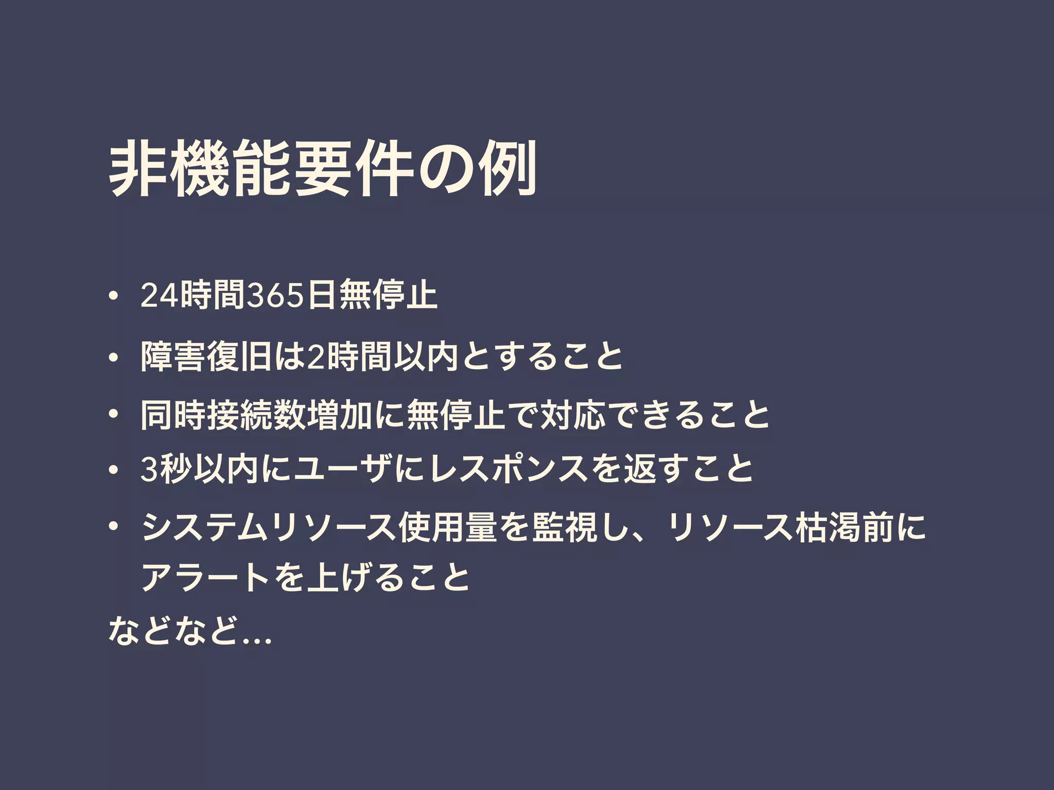 非機能要件の例
• 24時間365日無停止
• 障害復旧は2時間以内とすること
• 同時接続数増加に無停止で対応できること
• 3秒以内にユーザにレスポンスを返すこと
• システムリソース使用量を監視し、リソース枯渇前に
アラートを上げること
などなど…
 