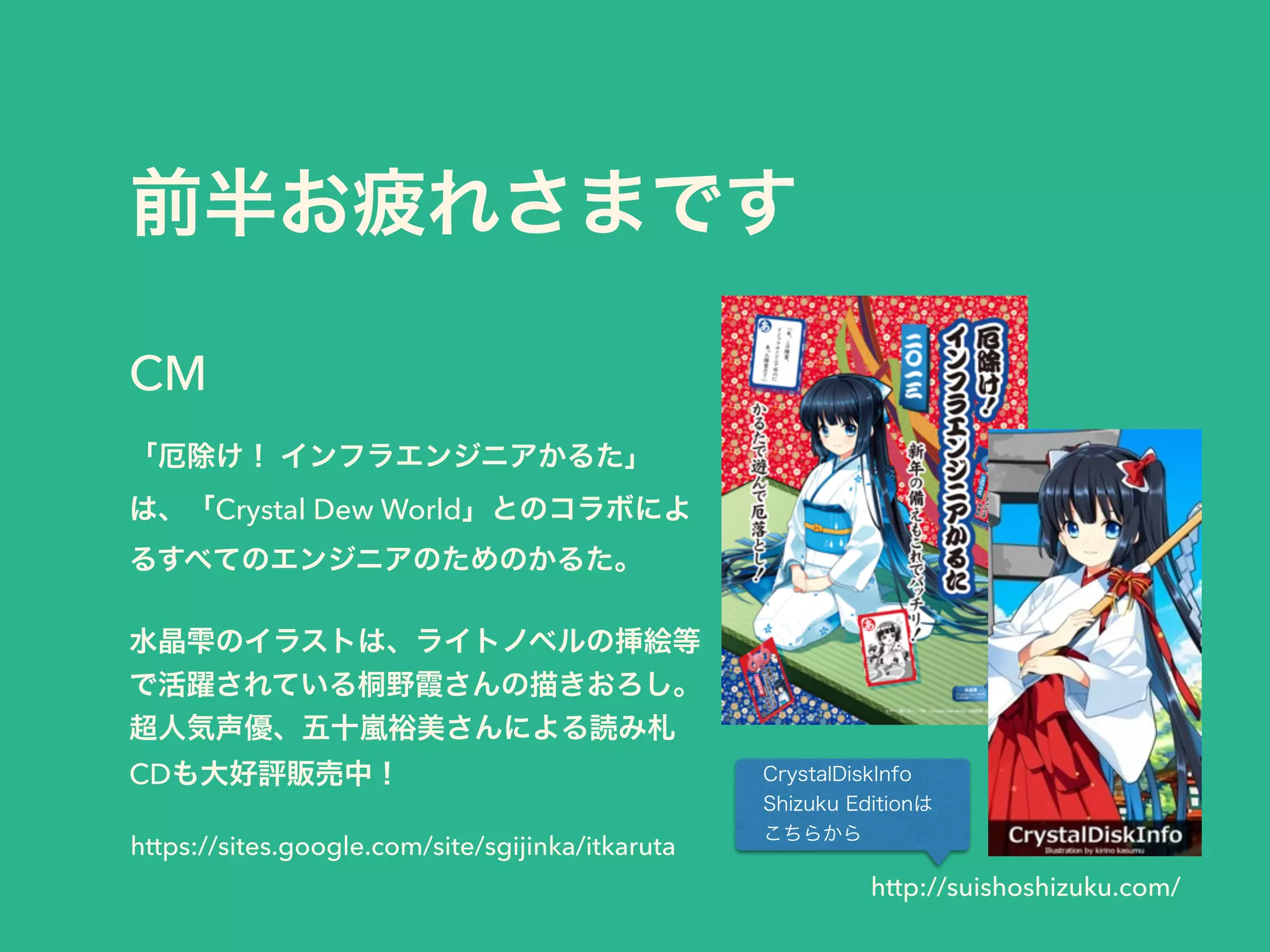 前半お疲れさまです
「厄除け！ インフラエンジニアかるた」
は、「Crystal Dew World」とのコラボによ
るすべてのエンジニアのためのかるた。
 
水晶雫のイラストは、ライトノベルの挿絵等
で活躍されている桐野霞さんの描きおろし。
超人気声優、五十嵐裕美さんによる読み札
CDも大好評販売中！
CM
https://sites.google.com/site/sgijinka/itkaruta
http://suishoshizuku.com/
CrystalDiskInfo
Shizuku Editionは
こちらから
 