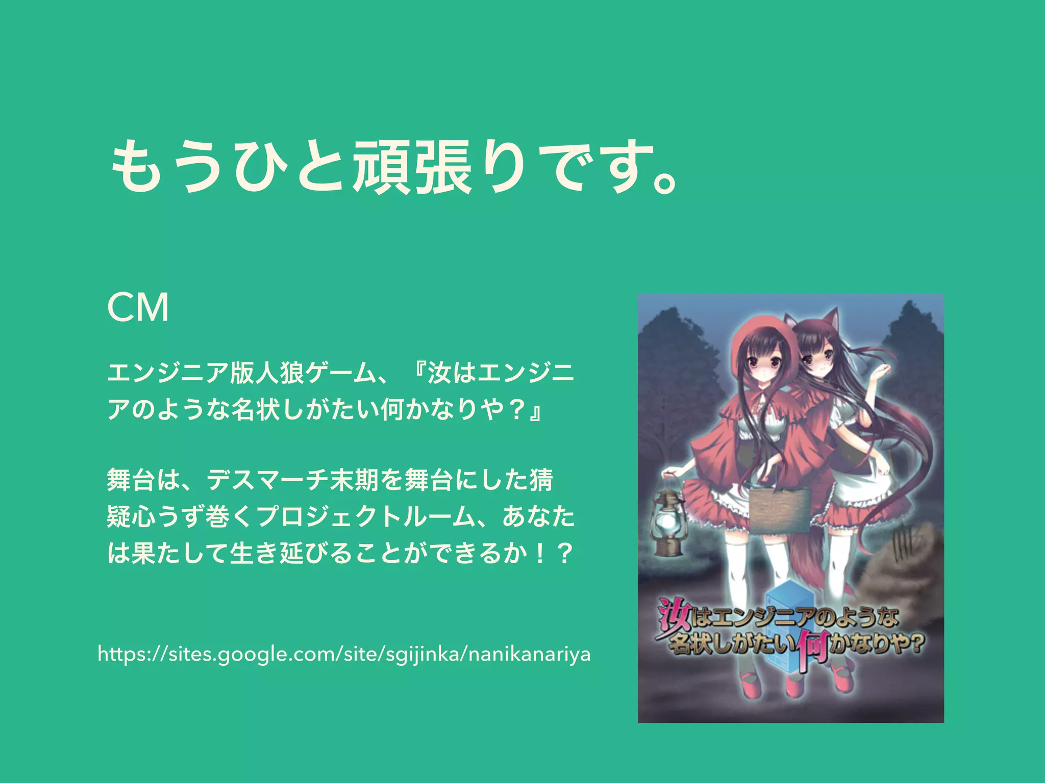 もうひと頑張りです。
エンジニア版人狼ゲーム、『汝はエンジニ
アのような名状しがたい何かなりや？』
!
舞台は、デスマーチ末期を舞台にした猜
疑心うず巻くプロジェクトルーム、あなた
は果たして生き延びることができるか！？
CM
https://sites.google.com/site/sgijinka/nanikanariya
 