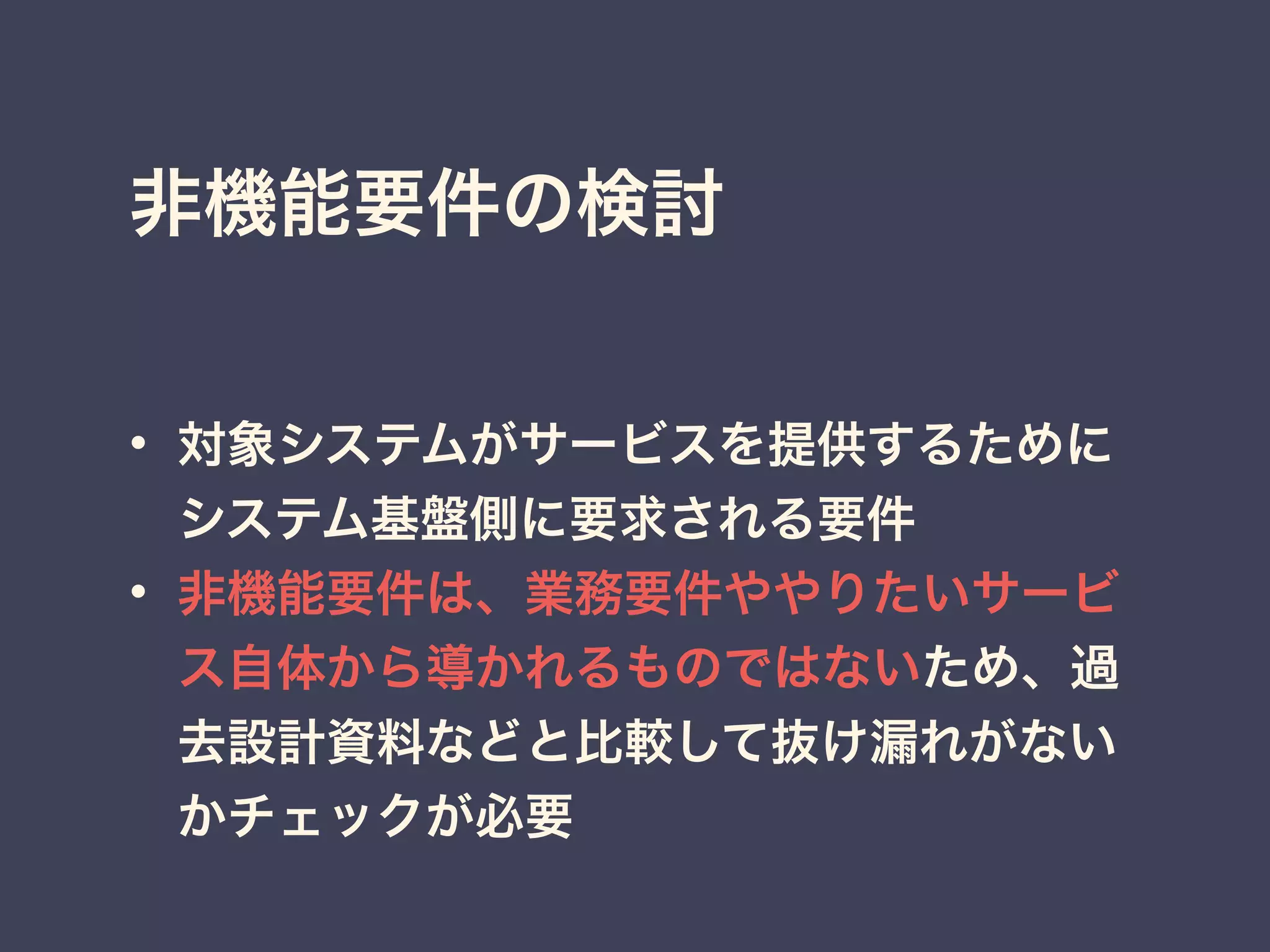 非機能要件の検討
• 対象システムがサービスを提供するために
システム基盤側に要求される要件
• 非機能要件は、業務要件ややりたいサービ
ス自体から導かれるものではないため、過
去設計資料などと比較して抜け漏れがない
かチェックが必要
 