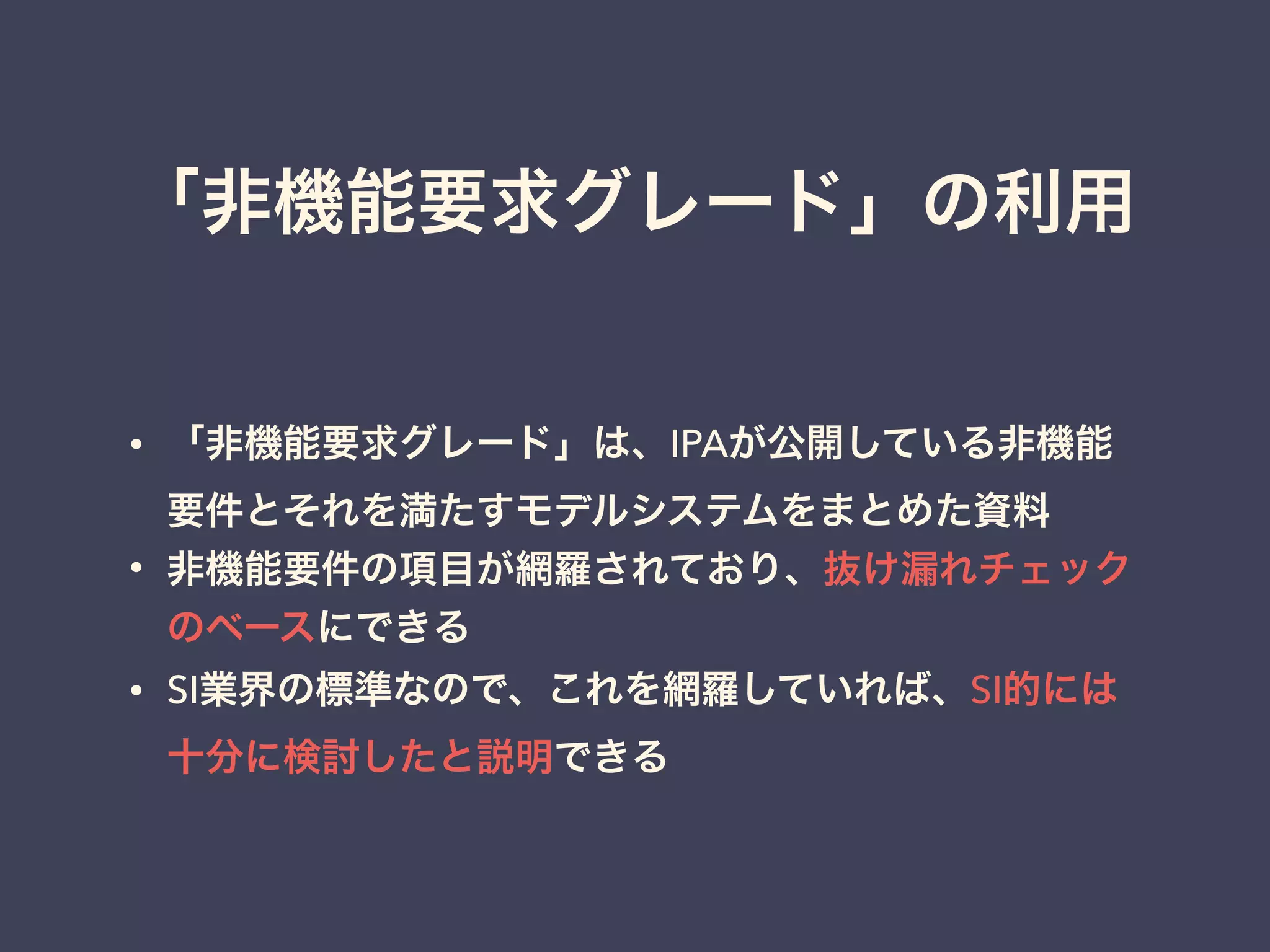 「非機能要求グレード」の利用
• 「非機能要求グレード」は、IPAが公開している非機能
要件とそれを満たすモデルシステムをまとめた資料
• 非機能要件の項目が網羅されており、抜け漏れチェック
のベースにできる
• SI業界の標準なので、これを網羅していれば、SI的には
十分に検討したと説明できる
 