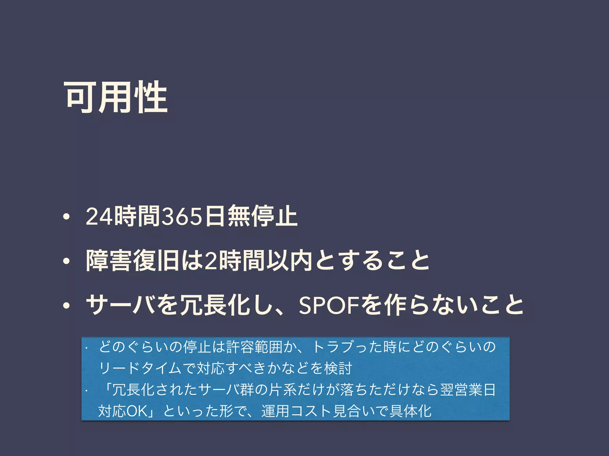 可用性
• 24時間365日無停止
• 障害復旧は2時間以内とすること
• サーバを冗長化し、SPOFを作らないこと
• どのぐらいの停止は許容範囲か、トラブった時にどのぐらいの
リードタイムで対応すべきかなどを検討
• 「冗長化されたサーバ群の片系だけが落ちただけなら翌営業日
対応OK」といった形で、運用コスト見合いで具体化
 