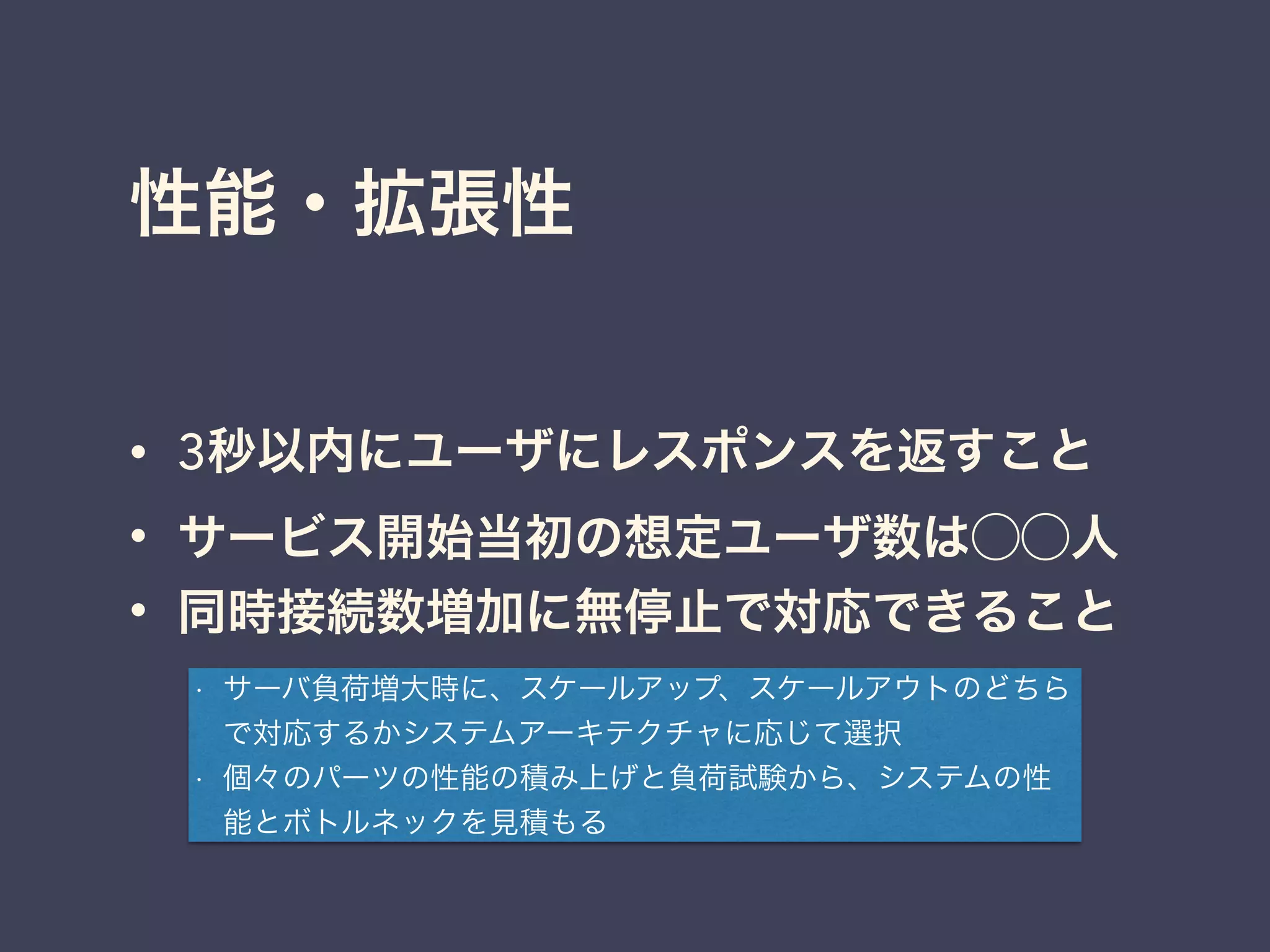 性能・拡張性
• 3秒以内にユーザにレスポンスを返すこと
• サービス開始当初の想定ユーザ数は⃝⃝人
• 同時接続数増加に無停止で対応できること
• サーバ負荷増大時に、スケールアップ、スケールアウトのどちら
で対応するかシステムアーキテクチャに応じて選択
• 個々のパーツの性能の積み上げと負荷試験から、システムの性
能とボトルネックを見積もる
 