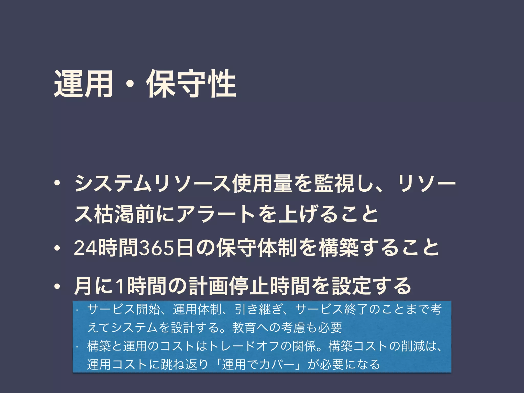運用・保守性
• システムリソース使用量を監視し、リソー
ス枯渇前にアラートを上げること
• 24時間365日の保守体制を構築すること
• 月に1時間の計画停止時間を設定する
• サービス開始、運用体制、引き継ぎ、サービス終了のことまで考
えてシステムを設計する。教育への考慮も必要
• 構築と運用のコストはトレードオフの関係。構築コストの削減は、
運用コストに跳ね返り「運用でカバー」が必要になる
 