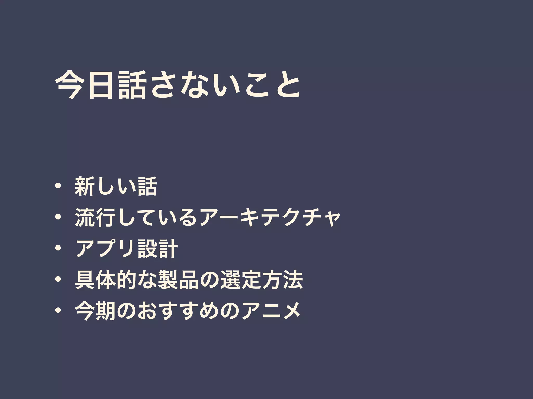 今日話さないこと
• 新しい話
• 流行しているアーキテクチャ
• アプリ設計
• 具体的な製品の選定方法
• 今期のおすすめのアニメ
 