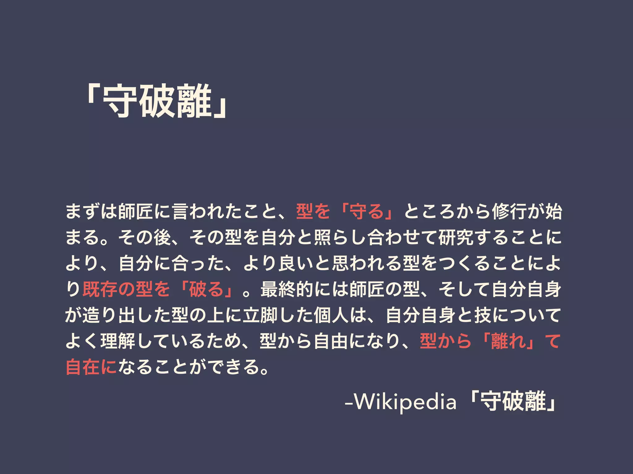 「守破離」
まずは師匠に言われたこと、型を「守る」ところから修行が始
まる。その後、その型を自分と照らし合わせて研究することに
より、自分に合った、より良いと思われる型をつくることによ
り既存の型を「破る」。最終的には師匠の型、そして自分自身
が造り出した型の上に立脚した個人は、自分自身と技について
よく理解しているため、型から自由になり、型から「離れ」て
自在になることができる。
–Wikipedia「守破離」
 