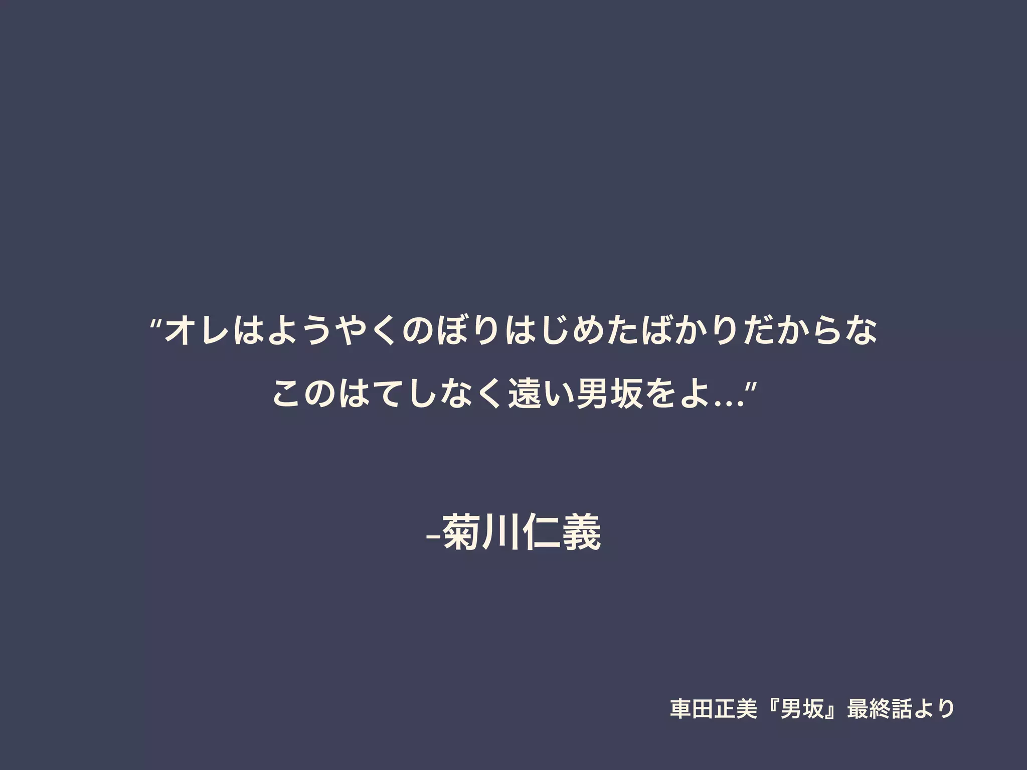 –菊川仁義
“オレはようやくのぼりはじめたばかりだからな
このはてしなく遠い男坂をよ…”
車田正美『男坂』最終話より
 
