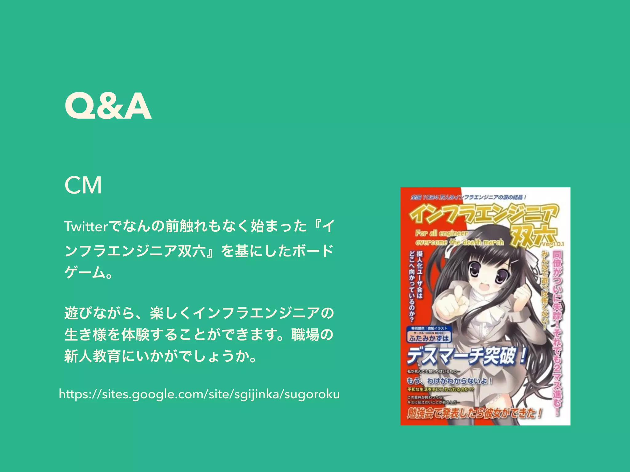 Q&A
Twitterでなんの前触れもなく始まった『イ
ンフラエンジニア双六』を基にしたボード
ゲーム。
!
遊びながら、楽しくインフラエンジニアの
生き様を体験することができます。職場の
新人教育にいかがでしょうか。
CM
https://sites.google.com/site/sgijinka/sugoroku
 