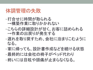 体調管理の失敗	
• 打合せに時間が取られる
→構築作業に取りかかれない
• こちらの詳細設計が甘く、お客に詰められる
→作業の出戻りが発生する
• 遅れを取り戻すため、会社に泊まりこむように
なる。
• 家に帰っても、設計書作成などを続ける状態
• 最終的には会社の椅子がベッド代わり
• 終いには目眩や頭痛が止まらなくなる。
 
