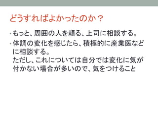 どうすればよかったのか？	
• もっと、周囲の人を頼る、上司に相談する。
• 体調の変化を感じたら、積極的に産業医など
に相談する。
ただし、これについては自分では変化に気が
付かない場合が多いので、気をつけること	
 