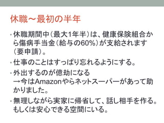 休職～最初の半年	
• 休職期間中（最大1年半）は、健康保険組合か
ら傷病手当金（給与の60%）が支給されます
（要申請）。
• 仕事のことはすっぱり忘れるようにする。
• 外出するのが億劫になる
→今はAmazonやらネットスーパーがあって助
かりました。
• 無理しながら実家に帰省して、話し相手を作る。
もしくは安心できる空間にいる。
 