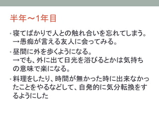 半年～1年目	
• 寝てばかりで人との触れ合いを忘れてしまう。
→愚痴が言える友人に会ってみる。	
• 昼間に外を歩くようになる。
→でも、外に出て日光を浴びるとかは気持ち
の意味で楽になる。	
• 料理をしたり、時間が無かった時に出来なかっ
たことをやるなどして、自発的に気分転換をす
るようにした	
 