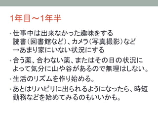 1年目～1年半	
• 仕事中は出来なかった趣味をする
読書（図書館など）、カメラ（写真撮影）など
→あまり家にいない状況にする
• 合う薬、合わない薬、またはその日の状況に
よって気分に山や谷があるので無理はしない。
• 生活のリズムを作り始める。
• あとはリハビリに出られるようになったら、時短
勤務などを始めてみるのもいいかも。
 