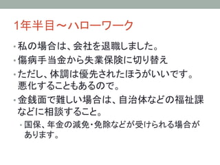 1年半目～ハローワーク	
• 私の場合は、会社を退職しました。
• 傷病手当金から失業保険に切り替え
• ただし、体調は優先されたほうがいいです。
悪化することもあるので。
• 金銭面で難しい場合は、自治体などの福祉課
などに相談すること。
• 国保、年金の減免・免除などが受けられる場合が
あります。	
 