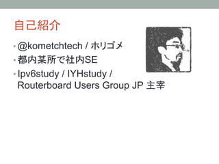 自己紹介	
• @kometchtech / ホリゴメ
• 都内某所で社内SE
• Ipv6study / IYHstudy /
Routerboard Users Group JP 主宰
 