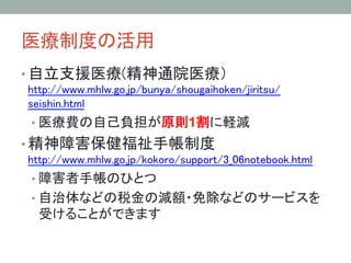 医療制度の活用	
• 自立支援医療(精神通院医療） 
http://www.mhlw.go.jp/bunya/shougaihoken/jiritsu/
seishin.html	
• 医療費の自己負担が原則1割に軽減	
• 精神障害保健福祉手帳制度 
http://www.mhlw.go.jp/kokoro/support/3_06notebook.html	
• 障害者手帳のひとつ
• 自治体などの税金の減額・免除などのサービスを
受けることができます	
 