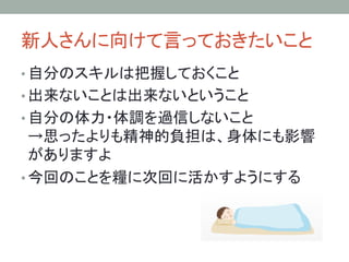 新人さんに向けて言っておきたいこと	
• 自分のスキルは把握しておくこと	
• 出来ないことは出来ないということ	
• 自分の体力・体調を過信しないこと
→思ったよりも精神的負担は、身体にも影響
がありますよ	
• 今回のことを糧に次回に活かすようにする	
 