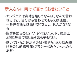 新人さんに向けて言っておきたいこと	
• エンジニアは身体を壊してなんぼ、なんて言わ
れるけど、自分から言わせてもらえば迷信。
→身体を壊せば働けなくなるし、収入がなくな
る	
• 限界を知るのは(･∀･)ｲｲ!!というケド、結局上
と同じ理由で壊したら元も子もない。	
• 効いているか分かりづらい薬をたくさん飲み続
けるのは結構苦痛（プラシーボみたいなものも
ある）	
 