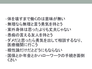 • 体を壊すまで働くのは意味が無い	
• 無理なら無理と言う勇気を持とう	
• 案外身体は思ったよりも丈夫じゃない	
• 愚痴の言える友人を持とう	
• ダメだと思ったら勇気を出して相談するなり、
医療機関に行こう	
• 根性論だけだとどうにもならない	
• 国保とか年金とかハローワークの手続き面倒
くさい	
 