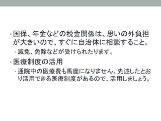 • 国保、年金などの税金関係は、思いの外負担
が大きいので、すぐに自治体に相談すること。
• 減免、免除などが受けられたります。
• 医療制度の活用
• 通院中の医療費も馬鹿になりません。先述したとお
り活用できる医療制度があるので、活用しましょう。	
 