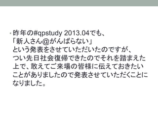 • 昨年の#qpstudy 2013.04でも、
「新人さん@がんばらない」
という発表をさせていただいたのですが、
つい先日社会復帰できたのでそれを踏まえた
上で、敢えてご来場の皆様に伝えておきたい
ことがありましたので発表させていただくことに
なりました。
 