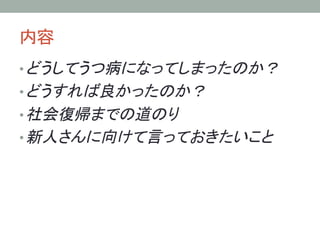 内容	
• どうしてうつ病になってしまったのか？
• どうすれば良かったのか？
• 社会復帰までの道のり
• 新人さんに向けて言っておきたいこと	
 