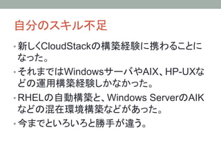 自分のスキル不足	
• 新しくCloudStackの構築経験に携わることに
なった。
• それまではWindowsサーバやAIX、HP-UXな
どの運用構築経験しかなかった。
• RHELの自動構築と、Windows ServerのAIK
などの混在環境構築などがあった。
• 今までといろいろと勝手が違う。	
 