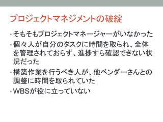 プロジェクトマネジメントの破綻	
• そもそもプロジェクトマネージャーがいなかった
• 個々人が自分のタスクに時間を取られ、全体
を管理されておらず、進捗すら確認できない状
況だった
• 構築作業を行うべき人が、他ベンダーさんとの
調整に時間を取られていた
• WBSが役に立っていない	
 