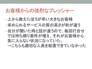 お客様からの強烈なプレッシャー	
• 上から数えたほうが早い大きなお客様
• 求められるサービスの質の高さが桁が違う
• 自分が聞いた時と話が違うので、毎回打合せ
では持ち帰り案件が増え、それがお客様から
気に入らない状況になっていた。
→こちらも適切な人員を配置できていなかった
 