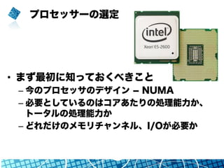 プロセッサーの選定
•  まず最初に知っておくべきこと
– 今のプロセッサのデザイン ­ NUMA
– 必要としているのはコアあたりの処理能力か、
トータルの処理能力か
– どれだけのメモリチャンネル、I/Oが必要か
 