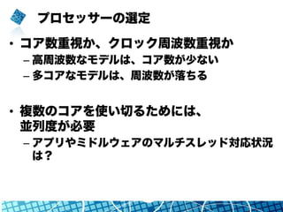 プロセッサーの選定
•  コア数重視か、クロック周波数重視か
– 高周波数なモデルは、コア数が少ない
– 多コアなモデルは、周波数が落ちる
•  複数のコアを使い切るためには、
並列度が必要
– アプリやミドルウェアのマルチスレッド対応状況
は？
 